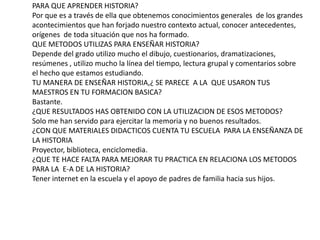 Reflexión  de preguntas trabajo 1PARA QUE APRENDER HISTORIA?Por que es a través de ella que obtenemos conocimientos generales  de los grandes acontecimientos que han forjado nuestro contexto actual, conocer antecedentes, orígenes  de toda situación que nos ha formado.QUE METODOS UTILIZAS PARA ENSEÑAR HISTORIA?Depende del grado utilizo mucho el dibujo, cuestionarios, dramatizaciones, resúmenes , utilizo mucho la línea del tiempo, lectura grupal y comentarios sobre  el hecho que estamos estudiando.TU MANERA DE ENSEÑAR HISTORIA,¿ SE PARECE  A LA  QUE USARON TUS MAESTROS EN TU FORMACION BASICA?Bastante.¿QUE RESULTADOS HAS OBTENIDO CON LA UTILIZACION DE ESOS METODOS?Solo me han servido para ejercitar la memoria y no buenos resultados.¿CON QUE MATERIALES DIDACTICOS CUENTA TU ESCUELA  PARA LA ENSEÑANZA DE LA HISTORIAProyector, biblioteca, enciclomedia.¿QUE TE HACE FALTA PARA MEJORAR TU PRACTICA EN RELACIONA LOS METODOS PARA LA  E-A DE LA HISTORIA?Tener internet en la escuela y el apoyo de padres de familia hacia sus hijos. 