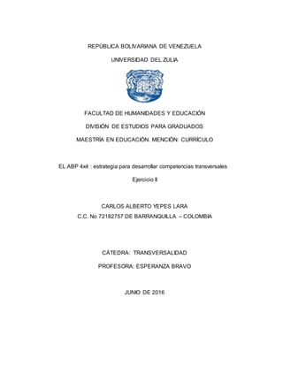 REPÚBLICA BOLIVARIANA DE VENEZUELA
UNIVERSIDAD DEL ZULIA
FACULTAD DE HUMANIDADES Y EDUCACIÓN
DIVISIÓN DE ESTUDIOS PARA GRADUADOS
MAESTRÍA EN EDUCACIÓN. MENCIÓN: CURRÍCULO
EL ABP 4x4 : estrategia para desarrollar competencias transversales
Ejercicio II
CARLOS ALBERTO YEPES LARA
C.C. No 72182757 DE BARRANQUILLA – COLOMBIA
CÁTEDRA: TRANSVERSALIDAD
PROFESORA: ESPERANZA BRAVO
JUNIO DE 2016
 