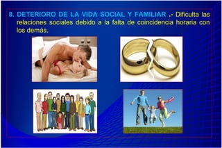 8. DETERIORO DE LA VIDA SOCIAL Y FAMILIAR .- Dificulta las
relaciones sociales debido a la falta de coincidencia horaria con
los demás.
 