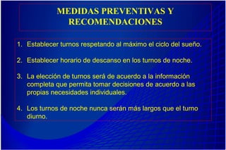 MEDIDAS PREVENTIVAS Y
RECOMENDACIONES
1. Establecer turnos respetando al máximo el ciclo del sueño.
2. Establecer horario de descanso en los turnos de noche.
3. La elección de turnos será de acuerdo a la información
completa que permita tomar decisiones de acuerdo a las
propias necesidades individuales.
4. Los turnos de noche nunca serán más largos que el turno
diurno.
 