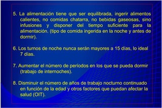 5. La alimentación tiene que ser equilibrada, ingerir alimentos
calientes, no comidas chatarra, no bebidas gaseosas, sino
infusiones y disponer del tiempo suficiente para la
alimentación. (tipo de comida ingerida en la noche y antes de
dormir).
6. Los turnos de noche nunca serán mayores a 15 días, lo ideal
7 días.
7. Aumentar el número de períodos en los que se pueda dormir
(trabajo de internoches).
8. Disminuir el número de años de trabajo nocturno continuado
en función de la edad y otros factores que puedan afectar la
salud (OIT).
 