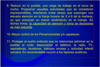 9. Reducir en lo posible, una carga de trabajo en el turno de
noche. Programar aquellas actividades que se consideran
imprescindibles, intentando evitar tareas que supongan una
elevado atención en la franja horaria de 3 a 6 de la mañana,
ya que provocan un menor rendimiento en el trabajo. En
dichas horas, la capacidad de atención y toma de decisiones
es más reducida.
10. Mayor control de los Prevencionistas y/o capataces.
11. Proteger el sueño evitando que se interrumpa (eliminar en lo
posible el ruido: desconectar el teléfono, la radio, TV,
aspiradoras, lavadoras, trabajos encasa y actividad infantil
cercana. Es recomendable recurrir a los tapones auditivos.
 