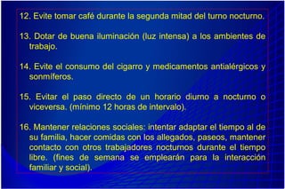 12. Evite tomar café durante la segunda mitad del turno nocturno.
13. Dotar de buena iluminación (luz intensa) a los ambientes de
trabajo.
14. Evite el consumo del cigarro y medicamentos antialérgicos y
sonmíferos.
15. Evitar el paso directo de un horario diurno a nocturno o
viceversa. (mínimo 12 horas de intervalo).
16. Mantener relaciones sociales: intentar adaptar el tiempo al de
su familia, hacer comidas con los allegados, paseos, mantener
contacto con otros trabajadores nocturnos durante el tiempo
libre. (fines de semana se emplearán para la interacción
familiar y social).
 