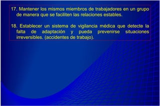 17. Mantener los mismos miembros de trabajadores en un grupo
de manera que se faciliten las relaciones estables.
18. Establecer un sistema de vigilancia médica que detecte la
falta de adaptación y pueda prevenirse situaciones
irreversibles. (accidentes de trabajo).
 