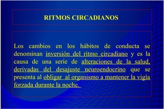 RITMOS CIRCADIANOS
Los cambios en los hábitos de conducta se
denominan inversión del ritmo circadiano y es la
causa de una serie de alteraciones de la salud,
derivadas del desajuste neuroendocrino que se
presenta al obligar al organismo a mantener la vigía
forzada durante la noche.
 