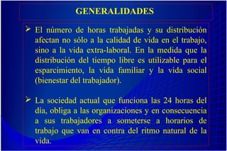 GENERALIDADES
 El número de horas trabajadas y su distribución
afectan no sólo a la calidad de vida en el trabajo,
sino a la vida extra-laboral. En la medida que la
distribución del tiempo libre es utilizable para el
esparcimiento, la vida familiar y la vida social
(bienestar del trabajador).
 La sociedad actual que funciona las 24 horas del
día, obliga a las organizaciones y en consecuencia
a sus trabajadores a someterse a horarios de
trabajo que van en contra del ritmo natural de la
vida.
 
