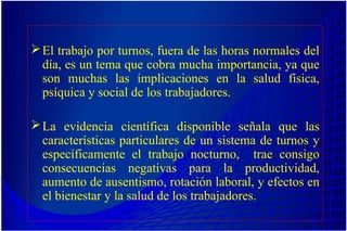 El trabajo por turnos, fuera de las horas normales del
día, es un tema que cobra mucha importancia, ya que
son muchas las implicaciones en la salud física,
psíquica y social de los trabajadores.
La evidencia científica disponible señala que las
características particulares de un sistema de turnos y
específicamente el trabajo nocturno, trae consigo
consecuencias negativas para la productividad,
aumento de ausentismo, rotación laboral, y efectos en
el bienestar y la salud de los trabajadores.
 
