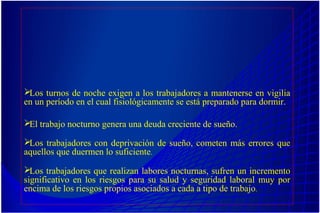 Los turnos de noche exigen a los trabajadores a mantenerse en vigilia
en un período en el cual fisiológicamente se está preparado para dormir.
El trabajo nocturno genera una deuda creciente de sueño.
Los trabajadores con deprivación de sueño, cometen más errores que
aquellos que duermen lo suficiente.
Los trabajadores que realizan labores nocturnas, sufren un incremento
significativo en los riesgos para su salud y seguridad laboral muy por
encima de los riesgos propios asociados a cada a tipo de trabajo.
 