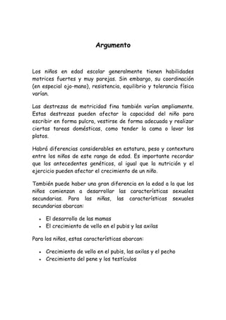 Argumento


Los niños en edad escolar generalmente tienen habilidades
motrices fuertes y muy parejas. Sin embargo, su coordinación
(en especial ojo-mano), resistencia, equilibrio y tolerancia física
varían.

Las destrezas de motricidad fina también varían ampliamente.
Estas destrezas pueden afectar la capacidad del niño para
escribir en forma pulcra, vestirse de forma adecuada y realizar
ciertas tareas domésticas, como tender la cama o lavar los
platos.

Habrá diferencias considerables en estatura, peso y contextura
entre los niños de este rango de edad. Es importante recordar
que los antecedentes genéticos, al igual que la nutrición y el
ejercicio pueden afectar el crecimiento de un niño.

También puede haber una gran diferencia en la edad a la que los
niños comienzan a desarrollar las características sexuales
secundarias. Para las niñas, las características sexuales
secundarias abarcan:

     El desarrollo de las mamas
     El crecimiento de vello en el pubis y las axilas

Para los niños, estas características abarcan:

     Crecimiento de vello en el pubis, las axilas y el pecho
     Crecimiento del pene y los testículos
 