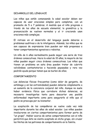 DESARROLLO DEL LENGUAJE

Los niños que están comenzando la edad escolar deben ser
capaces de usar oraciones simples pero completas, con un
promedio de 5 a 7 palabras. A medida que el niño progresa a
través de los años de escuela elemental, la gramática y la
pronunciación se vuelven normales y al ir creciendo usan
oraciones más complejas.

El retraso en el desarrollo del lenguaje puede deberse a
problemas auditivos o de la inteligencia. Además, los niños que no
son capaces de expresarse bien pueden ser más propensos a
tener comportamientos agresivos o rabietas.

Un niño de 6 años normalmente puede seguir una serie de tres
órdenes consecutivas. Hacia la edad de 10 años, la mayoría de los
niños pueden seguir cinco órdenes consecutivas. Los niños que
tienen un problema en esta área pueden tratar de cubrirlo
volviéndose contestatarios o haciendo payasadas y rara vez
pedirán ayuda porque temen que se burlen de ellos.

COMPORTAMIENTO

Las dolencias físicas frecuentes (como dolor de garganta, de
estómago y en las extremidades) pueden deberse simplemente a
un aumento de la conciencia corporal del niño. Aunque no suele
haber evidencia física que corrobore dichas dolencias, es
necesario investigarlas tanto para descartar una posible
enfermedad importante como para asegurarle al niño que el
padre se preocupa por su bienestar.

La aceptación de los compañeros se vuelve cada vez más
importante durante los años de edad escolar. Los niños pueden
involucrarse en ciertos comportamientos para formar parte de
"un grupo". Hablar acerca de estos comportamientos con el niño
permitirá que éste se sienta aceptado en dicho grupo, sin cruzar
los límites de los patrones de comportamiento en la familia.
 