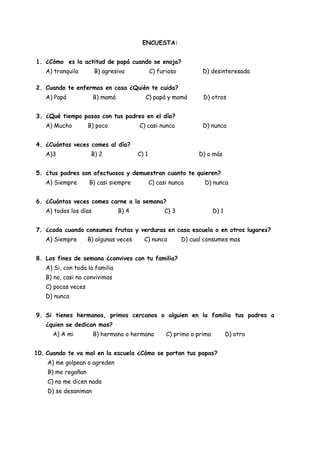ENCUESTA:


1. ¿Cómo es la actitud de papá cuando se enoja?
   A) tranquila        B) agresiva             C) furioso          D) desinteresada

2. Cuando te enfermas en casa ¿Quién te cuida?
   A) Papá             B) mamá             C) papá y mamá          D) otros


3. ¿Qué tiempo pasas con tus padres en el día?
   A) Mucho         B) poco             C) casi nunca              D) nunca


4. ¿Cuántas veces comes al día?
   A)3               B) 2               C) 1                      D) o más


5. ¿tus padres son afectuosos y demuestran cuanto te quieren?
   A) Siempre       B) casi siempre            C) casi nunca        D) nunca


6. ¿Cuántas veces comes carne a la semana?
   A) todos los días             B) 4               C) 3                D) 1


7. ¿cada cuando consumes frutas y verduras en casa escuela o en otros lugares?
   A) Siempre       B) algunas veces      C) nunca          D) cual consumes mas


8. Los fines de semana ¿convives con tu familia?
   A) Si, con toda la familia
   B) no, casi no convivimos
   C) pocas veces
   D) nunca


9. Si tienes hermanos, primos cercanos o alguien en la familia tus padres a
   ¿quien se dedican mas?
      A) A mi          B) hermano o hermana          C) primo o prima          D) otro


10. Cuando te va mal en la escuela ¿Cómo se portan tus papas?
    A) me golpean o agreden
    B) me regañan
    C) no me dicen nada
    D) se desaniman
 