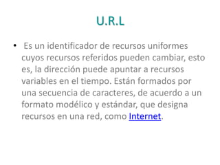 U.R.L
• Es un identificador de recursos uniformes
cuyos recursos referidos pueden cambiar, esto
es, la dirección puede apuntar a recursos
variables en el tiempo. Están formados por
una secuencia de caracteres, de acuerdo a un
formato modélico y estándar, que designa
recursos en una red, como Internet.
 