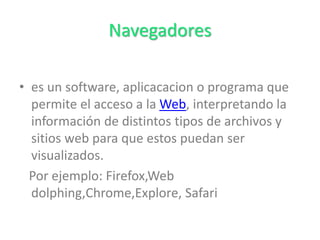 Navegadores
• es un software, aplicacacion o programa que
permite el acceso a la Web, interpretando la
información de distintos tipos de archivos y
sitios web para que estos puedan ser
visualizados.
Por ejemplo: Firefox,Web
dolphing,Chrome,Explore, Safari
 