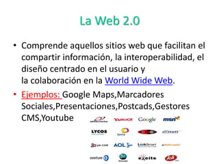 La Web 2.0
• Comprende aquellos sitios web que facilitan el
compartir información, la interoperabilidad, el
diseño centrado en el usuario y
la colaboración en la World Wide Web.
• Ejemplos: Google Maps,Marcadores
Sociales,Presentaciones,Postcads,Gestores
CMS,Youtube
 