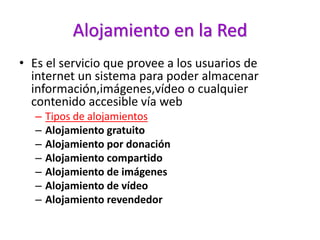 Alojamiento en la Red
• Es el servicio que provee a los usuarios de
internet un sistema para poder almacenar
información,imágenes,vídeo o cualquier
contenido accesible vía web
– Tipos de alojamientos
– Alojamiento gratuito
– Alojamiento por donación
– Alojamiento compartido
– Alojamiento de imágenes
– Alojamiento de vídeo
– Alojamiento revendedor
 