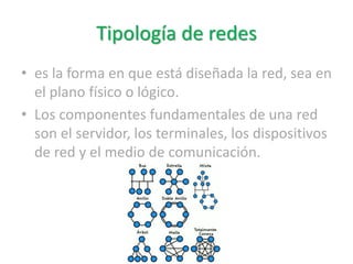 Tipología de redes
• es la forma en que está diseñada la red, sea en
el plano físico o lógico.
• Los componentes fundamentales de una red
son el servidor, los terminales, los dispositivos
de red y el medio de comunicación.
 