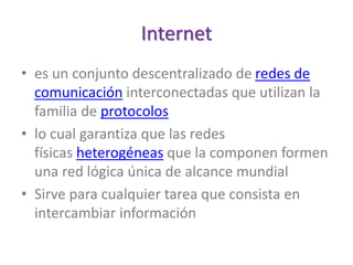 Internet
• es un conjunto descentralizado de redes de
comunicación interconectadas que utilizan la
familia de protocolos
• lo cual garantiza que las redes
físicas heterogéneas que la componen formen
una red lógica única de alcance mundial
• Sirve para cualquier tarea que consista en
intercambiar información
 