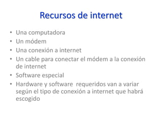 Recursos de internet
• Una computadora
• Un módem
• Una conexión a internet
• Un cable para conectar el módem a la conexión
de internet
• Software especial
• Hardware y software requeridos van a variar
según el tipo de conexión a internet que habrá
escogido
 