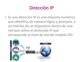Dirección IP
• Es una dirección IP es una etiqueta numérica
que identifica de manera lógica y jerarquía, a
un interfaz de un dispositivo dentro de una
red que utilice el protocolo IP que
corresponde al nivel de red del modelo OSI
 
