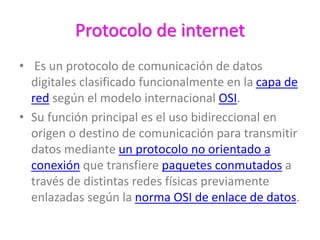 Protocolo de internet
• Es un protocolo de comunicación de datos
digitales clasificado funcionalmente en la capa de
red según el modelo internacional OSI.
• Su función principal es el uso bidireccional en
origen o destino de comunicación para transmitir
datos mediante un protocolo no orientado a
conexión que transfiere paquetes conmutados a
través de distintas redes físicas previamente
enlazadas según la norma OSI de enlace de datos.
 