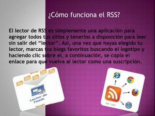¿Cómo funciona el RSS?
El lector de RSS es simplemente una aplicación para
agregar todos tus sitios y tenerlos a disposición para leer
sin salir del “lector”. Así, una vez que hayas elegido tu
lector, marcas tus blogs favoritos buscando el logotipo y
haciendo clic sobre el, a continuación, se copia el
enlace para que vuelva al lector como una suscripción.
 