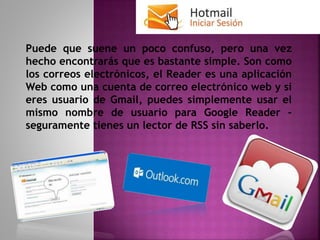 Puede que suene un poco confuso, pero una vez
hecho encontrarás que es bastante simple. Son como
los correos electrónicos, el Reader es una aplicación
Web como una cuenta de correo electrónico web y si
eres usuario de Gmail, puedes simplemente usar el
mismo nombre de usuario para Google Reader –
seguramente tienes un lector de RSS sin saberlo.
 