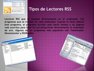 Tipos de Lectores RSS
Lectores RSS que se instalan directamente en el ordenador: Son
programas que se instalan en cada ordenador. Cuando se tiene abierto
este programa, el programa accede cada cierto tiempo a las páginas
web suscritas para traer las actualizaciones directamente al ordenador
de uno. Algunos de los programas más populares son: Feedreader,
Newsmonster y RSSReader.
 