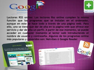 Lectores RSS online: Los lectores Rss online cumplen la misma
función que los programas que se instalan en el ordenador,
aunque en este se hace todo a través de una página web. Para
ello, uno se tiene que dar de alta en la página web que ofrece ese
servicio y dar de alta un perfil. A partir de ese momento, se puede
acceder en cualquier momento al lector web introduciendo el
nombre de usuario y contraseña. Algunos de los programas online
más populares y conocidos son: Netvibes ó Google Reader.
 
