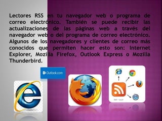 Lectores RSS en tu navegador web o programa de
correo electrónico. También se puede recibir las
actualizaciones de las páginas web a través del
navegador web o del programa de correo electrónico.
Algunos de los navegadores y clientes de correo más
conocidos que permiten hacer esto son: Internet
Explorer, Mozilla Firefox, Outlook Express o Mozilla
Thunderbird.
 