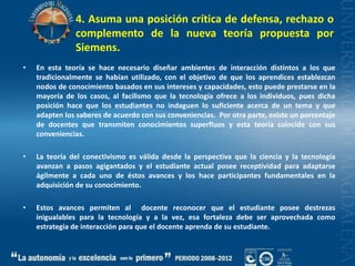 4. Asuma una posición crítica de defensa, rechazo o complemento de la nueva teoría propuesta por Siemens.En esta teoría se hace necesario diseñar ambientes de interacción distintos a los que tradicionalmente se habían utilizado, con el objetivo de que los aprendices establezcan nodos de conocimiento basados en sus intereses y capacidades, esto puede prestarse en la mayoría de los casos, al facilismo que la tecnología ofrece a los individuos, pues dicha posición hace que los estudiantes no indaguen lo suficiente acerca de un tema y que adapten los saberes de acuerdo con sus conveniencias.  Por otra parte, existe un porcentaje de docentes que transmiten conocimientos superfluos y esta teoría coincide con sus conveniencias.La teoría del conectivismo es válida desde la perspectiva que la ciencia y la tecnología avanzan a pasos agigantados y el estudiante actual posee receptividad para adaptarse ágilmente a cada uno de éstos avances y los hace participantes fundamentales en la adquisición de su conocimiento.Estos avances permiten al  docente reconocer que el estudiante posee destrezas inigualables para la tecnología y a la vez, esa fortaleza debe ser aprovechada como estrategia de interacción para que el docente aprenda de su estudiante.