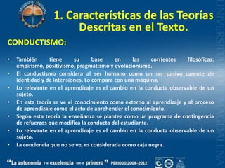 1. Características de las Teorías Descritas en el Texto.CONDUCTISMO:También tiene su base en las corrientes filosóficas: empirismo, positivismo, pragmatismo y evolucionismo.El conductismo considera al ser humano como un ser pasivo carente de identidad y de intensiones. Lo compara con una máquina.Lo relevante en el aprendizaje es el cambio en la conducta observable de un sujeto.En esta teoría se ve el conocimiento como externo al aprendizaje y al proceso de aprendizaje como el acto de aprehender el conocimiento.Según esta teoría la enseñanza se plantea como un programa de contingencia de refuerzos que modifica la conducta del estudiante.Lo relevante en el aprendizaje es el cambio en la conducta observable de un sujeto.La conciencia que no se ve, es considerada como caja negra.