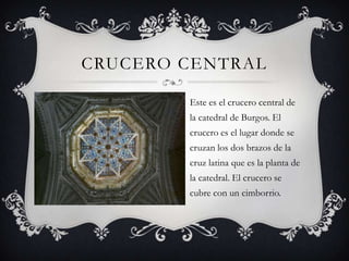 CRUCERO CENTRAL

        Este es el crucero central de
        la catedral de Burgos. El
        crucero es el lugar donde se
        cruzan los dos brazos de la
        cruz latina que es la planta de
        la catedral. El crucero se
        cubre con un cimborrio.
 