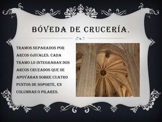 BÓVEDA DE CRUCERÍA .

Tramos separados por
arcos ojivales. Cada
tramo lo integraban dos
arcos cruzados que se
apoyaban sobre cuatro
puntos de soporte, en
columnas o pilares.
 