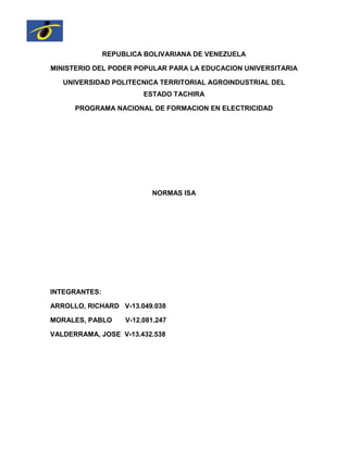 REPUBLICA BOLIVARIANA DE VENEZUELA
MINISTERIO DEL PODER POPULAR PARA LA EDUCACION UNIVERSITARIA
UNIVERSIDAD POLITECNICA TERRITORIAL AGROINDUSTRIAL DEL
ESTADO TACHIRA
PROGRAMA NACIONAL DE FORMACION EN ELECTRICIDAD
NORMAS ISA
INTEGRANTES:
ARROLLO, RICHARD V-13.049.038
MORALES, PABLO V-12.081.247
VALDERRAMA, JOSE V-13.432.538
 