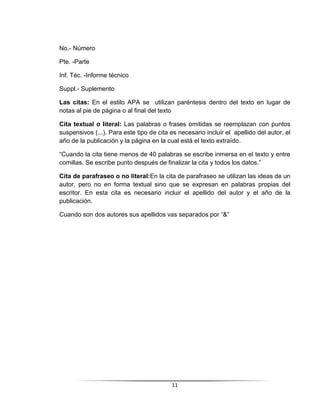 11
No.- Número
Pte. -Parte
Inf. Téc. -Informe técnico
Suppl.- Suplemento
Las citas: En el estilo APA se utilizan paréntesis dentro del texto en lugar de
notas al pie de página o al final del texto
Cita textual o literal: Las palabras o frases omitidas se reemplazan con puntos
suspensivos (...). Para este tipo de cita es necesario incluir el apellido del autor, el
año de la publicación y la página en la cual está el texto extraído.
“Cuando la cita tiene menos de 40 palabras se escribe inmersa en el texto y entre
comillas. Se escribe punto después de finalizar la cita y todos los datos.”
Cita de parafraseo o no literal:En la cita de parafraseo se utilizan las ideas de un
autor, pero no en forma textual sino que se expresan en palabras propias del
escritor. En esta cita es necesario incluir el apellido del autor y el año de la
publicación.
Cuando son dos autores sus apellidos vas separados por “&”
 