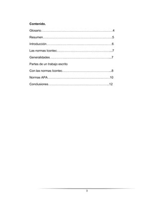 3
Contenido.
Glosario……………………………………………………………4
Resumen………………………………………………………….5
Introducción………………………………………………………6
Las normas Icontec……………………………………………...7
Generalidades…………………………………………………...7
Partes de un trabajo escrito
Con las normas Icontec………………………………………...8
Normas APA……………………………………………………10
Conclusiones…………………………………………………..12
 