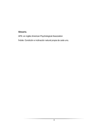 4
Glosario.
APA: en inglés American Psychological Association
Índole: Condición e inclinación natural propia de cada uno.
 