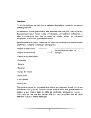 5
Resumen.
En la información recolectada daré a conocer más adelante cuales son las normas
Icontec y las APA.
En las normas Icontec y las normas APA están establecidas para saber la manera
de presentación deun trabajo ya sea a nivel escolar, universitario o profesional, en
ellas encontraremos que tipo de papel se pondrá utilizar, las márgenes
apropiadas, la redacción que debemos tomar.
También estás nos indican cuales son las partes de un trabajo que debemos optar
a la hora de realizarlo como lo son las siguientes:
•Página de aceptación
•Página de dedicatoria
•Página de agradecimiento
•Contenido
•Glosario
•Resumen
•Cuerpo del trabajo
•Introducción
•Conclusiones
•Bibliografía
Diferenciaremos que las normas APA se utilizan abreviaturas y también el margen
es más reducido y que no tiene mucho que poner si nada más que el cuerpo de
trabajo, y por mucho decir la tabla de contenido, conclusiones anexos y
bibliografía, se dice que las normas APA son más amigables para el medio
ambiente ya que se ahorra más hojas
No se utilizan en todos los
trabajos
 