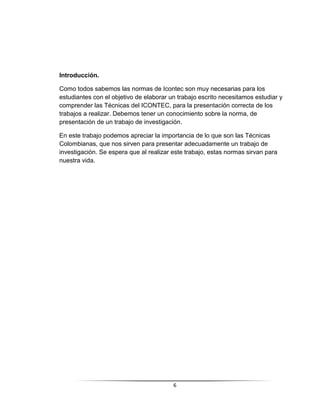 6
Introducción.
Como todos sabemos las normas de Icontec son muy necesarias para los
estudiantes con el objetivo de elaborar un trabajo escrito necesitamos estudiar y
comprender las Técnicas del ICONTEC, para la presentación correcta de los
trabajos a realizar. Debemos tener un conocimiento sobre la norma, de
presentación de un trabajo de investigación.
En este trabajo podemos apreciar la importancia de lo que son las Técnicas
Colombianas, que nos sirven para presentar adecuadamente un trabajo de
investigación. Se espera que al realizar este trabajo, estas normas sirvan para
nuestra vida.
 