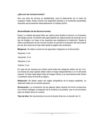 7
¿Que son las normas Icontec?
Son una serie de normas ya establecidas, para la elaboración de un texto de
cualquier índole. Estas normas son bastantes estrictas y el contenido preséntalos
requisitos para presentar adecuadamente un trabajo escrito.
Generalidades de las Normas Icontec
Papel: La calidad del papel debe ser óptima para facilitar la lectura y la impresión
del trabajo escrito. El tamaño del papel deberá ser seleccionado de acuerdo con el
tipo de trabajo o en base a los requisitos que establezca la institución. Desde la
última actualización de las normas Icontec se permite la impresión del documento
por las dos caras de la hoja (sólo desde la página del contenido).
Márgenes: Se deben conservar los siguientes márgenes en el documento:
•Superior: 3 cm
•Izquierdo: 4 cm
•Derecho: 2 cm
•Inferior: 3 cm
En caso de ser impreso por ambas caras todas las márgenes deben ser de 3 cm.
Los títulos de cada capitulo deben estar en hojas independientes a 3 cm del borde
superior. El texto debe llegar hasta el margen inferior y se recomienda evitar títulos
o subtítulos solos al final de la página.
Redacción: Se deben seguir las reglas ortográficas de la lengua española. La
redacción debe ser en tercera persona.
Numeración: La numeración de las páginas debe hacerse de forma consecutiva
con número arábigos a excepción de la cubierta y la portada que no se enumeran
(pero se deben tener en cuenta).
Tipo de letra: Se recomienda el uso de la fuente Arial con un tamaño de 12.
 