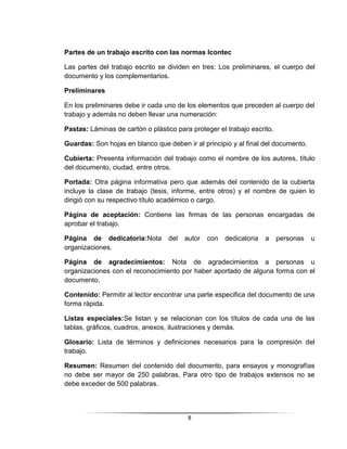 8
Partes de un trabajo escrito con las normas Icontec
Las partes del trabajo escrito se dividen en tres: Los preliminares, el cuerpo del
documento y los complementarios.
Preliminares
En los preliminares debe ir cada uno de los elementos que preceden al cuerpo del
trabajo y además no deben llevar una numeración:
Pastas: Láminas de cartón o plástico para proteger el trabajo escrito.
Guardas: Son hojas en blanco que deben ir al principio y al final del documento.
Cubierta: Presenta información del trabajo como el nombre de los autores, título
del documento, ciudad, entre otros.
Portada: Otra página informativa pero que además del contenido de la cubierta
incluye la clase de trabajo (tesis, informe, entre otros) y el nombre de quien lo
dirigió con su respectivo título académico o cargo.
Página de aceptación: Contiene las firmas de las personas encargadas de
aprobar el trabajo.
Página de dedicatoria:Nota del autor con dedicatoria a personas u
organizaciones.
Página de agradecimientos: Nota de agradecimientos a personas u
organizaciones con el reconocimiento por haber aportado de alguna forma con el
documento.
Contenido: Permitir al lector encontrar una parte especifica del documento de una
forma rápida.
Listas especiales:Se listan y se relacionan con los títulos de cada una de las
tablas, gráficos, cuadros, anexos, ilustraciones y demás.
Glosario: Lista de términos y definiciones necesarios para la compresión del
trabajo.
Resumen: Resumen del contenido del documento, para ensayos y monografías
no debe ser mayor de 250 palabras. Para otro tipo de trabajos extensos no se
debe exceder de 500 palabras.
 