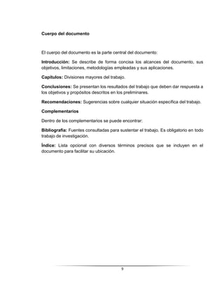 9
Cuerpo del documento
El cuerpo del documento es la parte central del documento:
Introducción: Se describe de forma concisa los alcances del documento, sus
objetivos, limitaciones, metodologías empleadas y sus aplicaciones.
Capítulos: Divisiones mayores del trabajo.
Conclusiones: Se presentan los resultados del trabajo que deben dar respuesta a
los objetivos y propósitos descritos en los preliminares.
Recomendaciones: Sugerencias sobre cualquier situación específica del trabajo.
Complementarios
Dentro de los complementarios se puede encontrar:
Bibliografía: Fuentes consultadas para sustentar el trabajo. Es obligatorio en todo
trabajo de investigación.
Índice: Lista opcional con diversos términos precisos que se incluyen en el
documento para facilitar su ubicación.
 