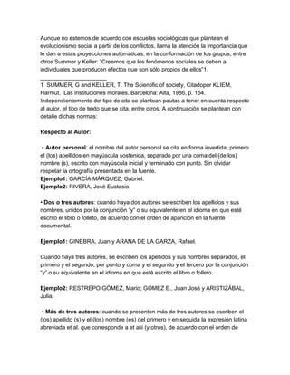Aunque no estemos de acuerdo con escuelas sociológicas que plantean el
evolucionismo social a partir de los conflictos, llama la atención la importancia que
le dan a estas proyecciones automáticas, en la conformación de los grupos, entre
otros Summer y Keller: “Creemos que los fenómenos sociales se deben a
individuales que producen efectos que son sólo propios de ellos”1.
_____________________
1 SUMMER, G and KELLER, T. The Scientific of society, Citadopor KLIEM,
Harmut. Las instituciones morales. Barcelona: Alta, 1986, p. 154.
Independientemente del tipo de cita se plantean pautas a tener en cuenta respecto
al autor, el tipo de texto que se cita, entre otros. A continuación se plantean con
detalle dichas normas:
Respecto al Autor:
• Autor personal: el nombre del autor personal se cita en forma invertida, primero
el (los) apellidos en mayúscula sostenida, separado por una coma del (de los)
nombre (s), escrito con mayúscula inicial y terminado con punto. Sin olvidar
respetar la ortografía presentada en la fuente.
Ejemplo1: GARCÍA MÁRQUEZ, Gabriel.
Ejemplo2: RIVERA, José Eustasio.
• Dos o tres autores: cuando haya dos autores se escriben los apellidos y sus
nombres, unidos por la conjunción “y” o su equivalente en el idioma en que esté
escrito el libro o folleto, de acuerdo con el orden de aparición en la fuente
documental.
Ejemplo1: GINEBRA, Juan y ARANA DE LA GARZA, Rafael.
Cuando haya tres autores, se escriben los apellidos y sus nombres separados, el
primero y el segundo, por punto y coma y el segundo y el tercero por la conjunción
“y” o su equivalente en el idioma en que esté escrito el libro o folleto.
Ejemplo2: RESTREPO GÓMEZ, Mario; GÓMEZ E., Juan José y ARISTIZÁBAL,
Julia.
• Más de tres autores: cuando se presenten más de tres autores se escriben el
(los) apellido (s) y el (los) nombre (es) del primero y en seguida la expresión latina
abreviada et al. que corresponde a et alii (y otros), de acuerdo con el orden de
 