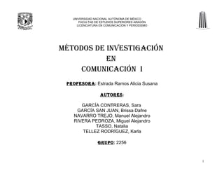 UNIVERSIDAD NACIONAL AUTÓNOMA DE MÉXICO
      FACULTAD DE ESTUDIOS SUPERIORES ARAGÓN
     LICENCIATURA EN COMUNICACIÓN Y PERIODISMO




MÉTODOS DE INVESTIGACIÓN
           EN
     COMUNICACIÓN I
 PROFESORA: Estrada Ramos Alicia Susana

                  AUTORES:

       GARCÍA CONTRERAS, Sara
     GARCÍA SAN JUAN, Brissa Dafne
    NAVARRO TREJO, Manuel Alejandro
    RIVERA PEDROZA, Miguel Alejandro
            TASSO, Natalia
       TELLEZ RODRÍGUEZ, Karla

                 GRUPO: 2256



                                                 1
 