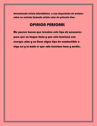 denominado célula fotovoltaica, o una deposición de metales
sobre un sustrato llamado célula solar de película fina.
OPINION PERSONAL
Me parece bueno que inventen este tipo de aeronaves
para que no hagan daño y que solo funciona con
energía solar y no tiene algún tipo de combustible o
algo así y lo malo es que solo funcione hora y media,
 