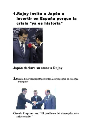 1.Rajoy invita a Japón a
inver tir en España por que la
crisis "ya es historia"

Japón declara su amor a Rajoy
2.Círculo Empresarios:'Al aumentar los impuestos se ralentiza
el empleo'

Círculo Empresarios: ``El problema del desempleo esta
solucionado ´´

 