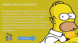 LIBERALISMO ECONÓMICO:
Desde mediados del siglo XIX, las doctrinas
europeas dictaron la dinámica económica en
América Latina, la fuerte influencia inglesa,
francesa y norteamericana, llevaron a la
adopción del sistema capitalista en Colombia,
un capitalismo dependiente y muy precario,
dadas las condiciones del desarrollo industrial
colombiano.
INICIO
ACTIVIDAD 1
 