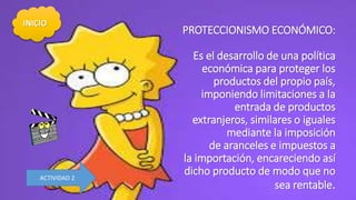 PROTECCIONISMO ECONÓMICO:
Es el desarrollo de una política
económica para proteger los
productos del propio país,
imponiendo limitaciones a la
entrada de productos
extranjeros, similares o iguales
mediante la imposición
de aranceles e impuestos a
la importación, encareciendo así
dicho producto de modo que no
sea rentable.
INICIO
ACTIVIDAD 2
 