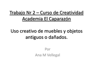 Trabajo Nr 2 – Curso de Creatividad
      Academia El Caparazón

Uso creativo de muebles y objetos
       antiguos o dañados.

                 Por
            Ana M Vellegal
 