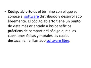 Código abierto es el término con el que se conoce al software distribuido y desarrollado libremente. El código abierto tiene un punto de vista más orientado a los beneficios prácticos de compartir el código que a las cuestiones éticas y morales las cuales destacan en el llamado software libre.